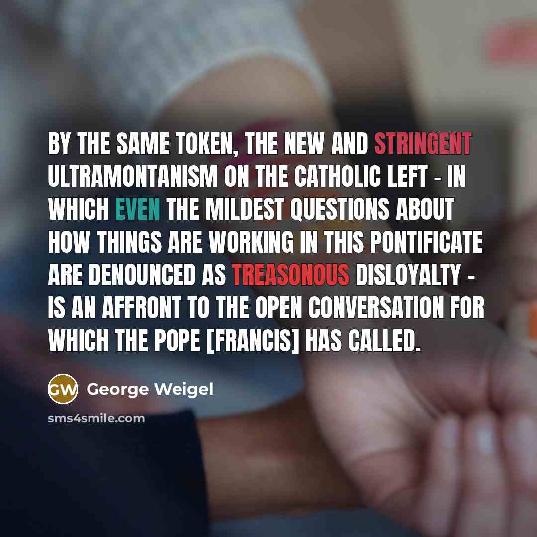 “By the same token, the new and stringent Ultramontanism on the Catholic Left - in which even the mildest questions about how things are working in this pontificate are denounced as treasonous disloyalty - is an affront to the open conversation for which the pope [FRANCIS] has called.” quote by George Weigel