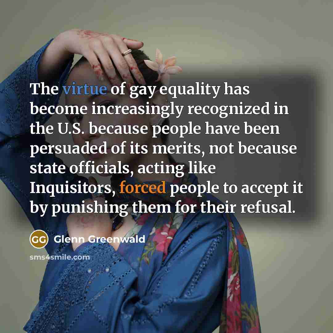 “The virtue of gay equality has become increasingly recognized in the U.S. because people have been persuaded of its merits, not because state officials, acting like Inquisitors, forced people to accept it by punishing them for their refusal.” quote by Glenn Greenwald