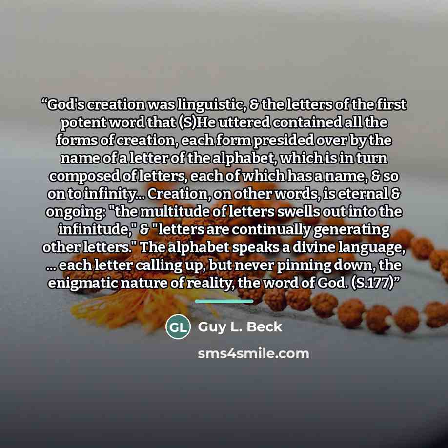 “God's creation was linguistic, & the letters of the first potent word that (S)He uttered contained all the forms of creation, each form presided over by the name of a letter of the alphabet, which is in turn composed of letters, each of which has a name, & so on to infinity... Creation, on other…” quote by Guy L. Beck