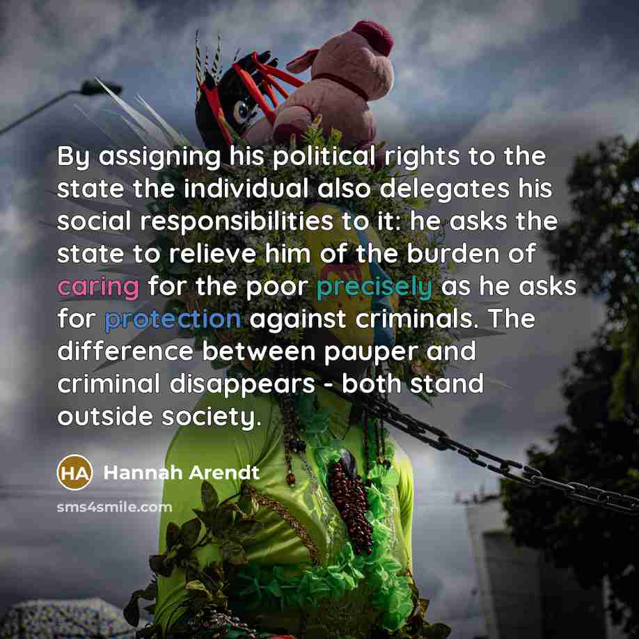 “By assigning his political rights to the state the individual also delegates his social responsibilities to it: he asks the state to relieve him of the burden of caring for the poor precisely as he asks for protection against criminals. The difference between pauper and criminal disappears - both…” quote by Hannah Arendt