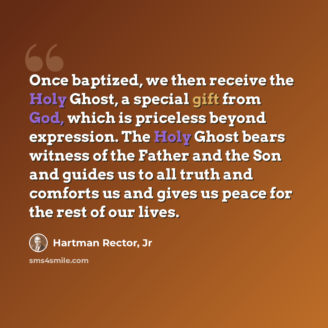 “Once baptized, we then receive the Holy Ghost, a special gift from God, which is priceless beyond expression. The Holy Ghost bears witness of the Father and the Son and guides us to all truth and comforts us and gives us peace for the rest of our lives.” quote by Hartman Rector, Jr