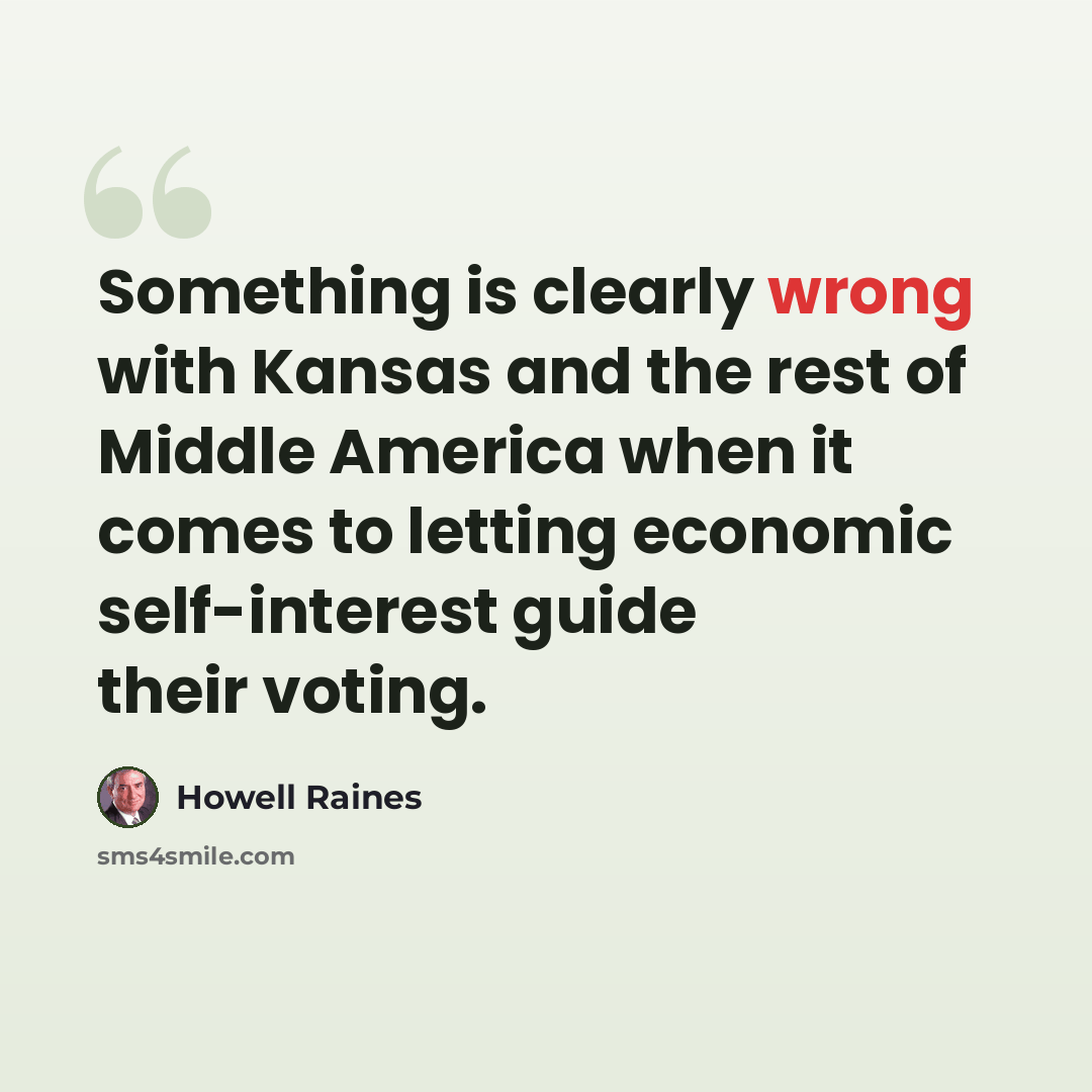 “Something is clearly wrong with Kansas and the rest of Middle America when it comes to letting economic self-interest guide their voting.” quote by Howell Raines
