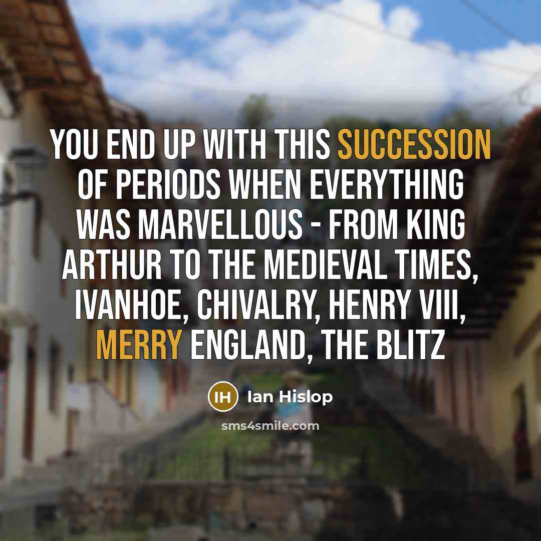 “You end up with this succession of periods when everything was marvellous - from King Arthur to the medieval times, Ivanhoe, chivalry, Henry VIII, Merry England, the Blitz” quote by Ian Hislop