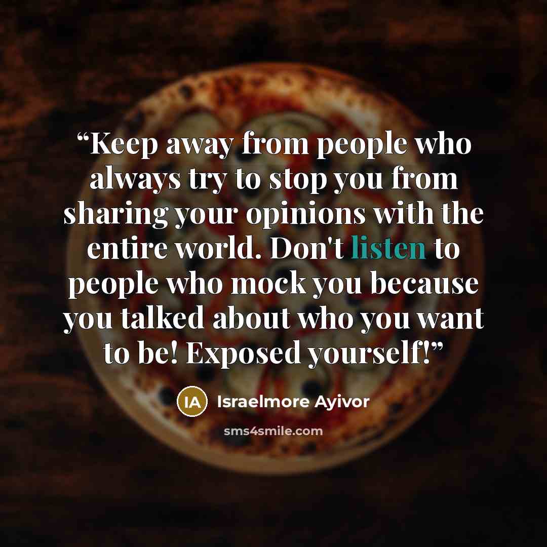 “Keep away from people who always try to stop you from sharing your opinions with the entire world. Don't listen to people who mock you because you talked about who you want to be! Exposed yourself!” quote by Israelmore Ayivor
