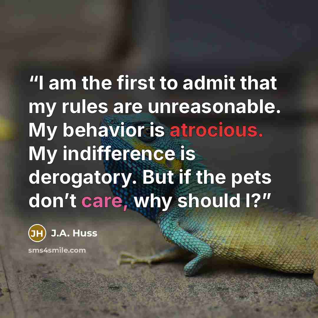 “I am the first to admit that my rules are unreasonable. My behavior is atrocious. My indifference is derogatory. But if the pets don’t care, why should I?” quote by J.A. Huss