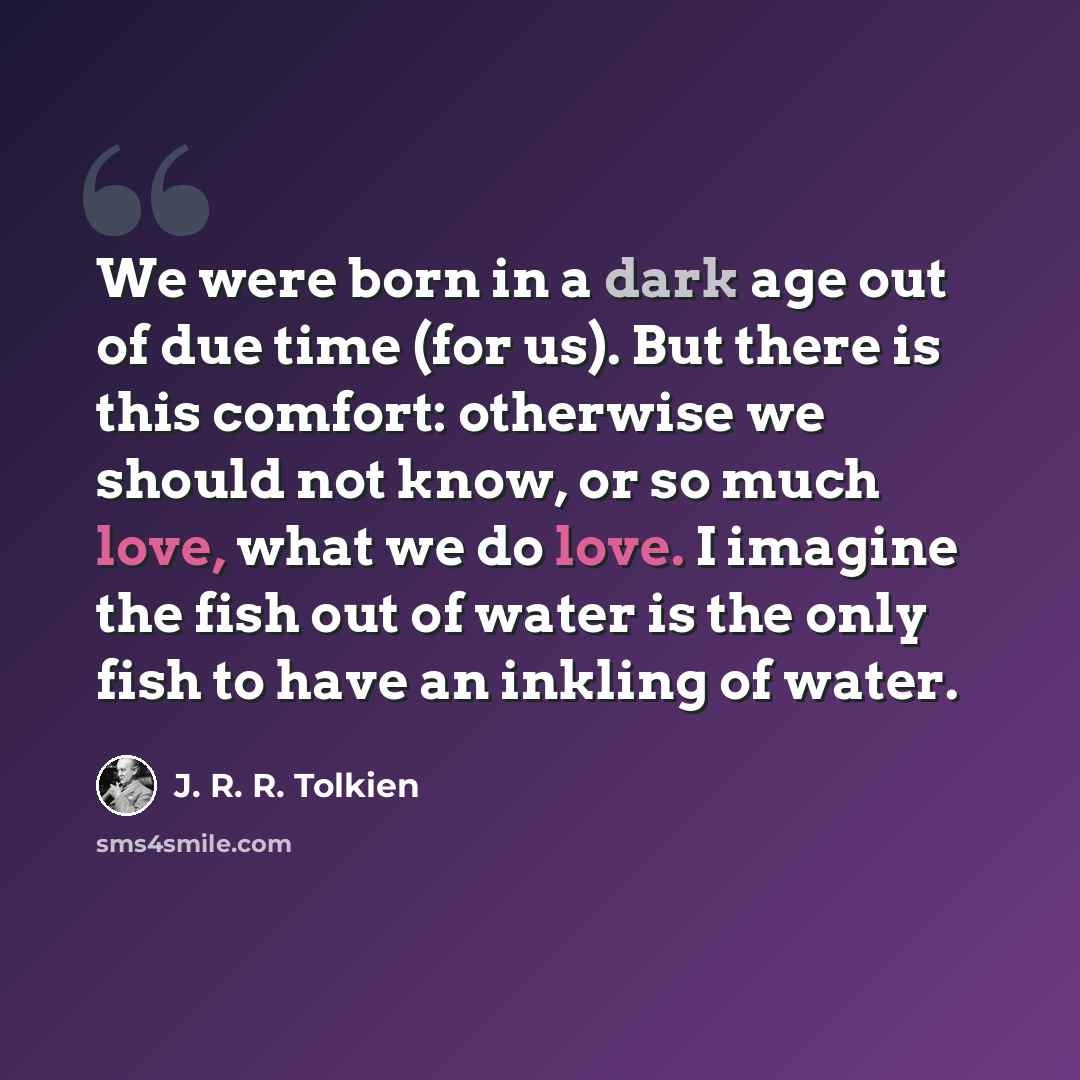 “We were born in a dark age out of due time (for us). But there is this comfort: otherwise we should not know, or so much love, what we do love. I imagine the fish out of water is the only fish to have an inkling of water.” quote by J. R. R. Tolkien