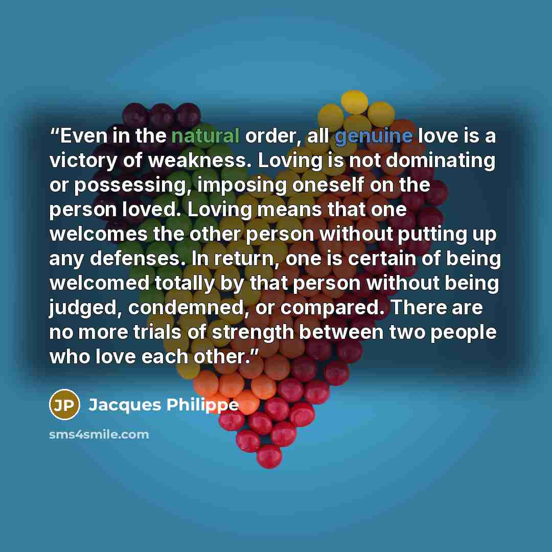 “Even in the natural order, all genuine love is a victory of weakness. Loving is not dominating or possessing, imposing oneself on the person loved. Loving means that one welcomes the other person without putting up any defenses. In return, one is certain of being welcomed totally by that person…” quote by Jacques Philippe