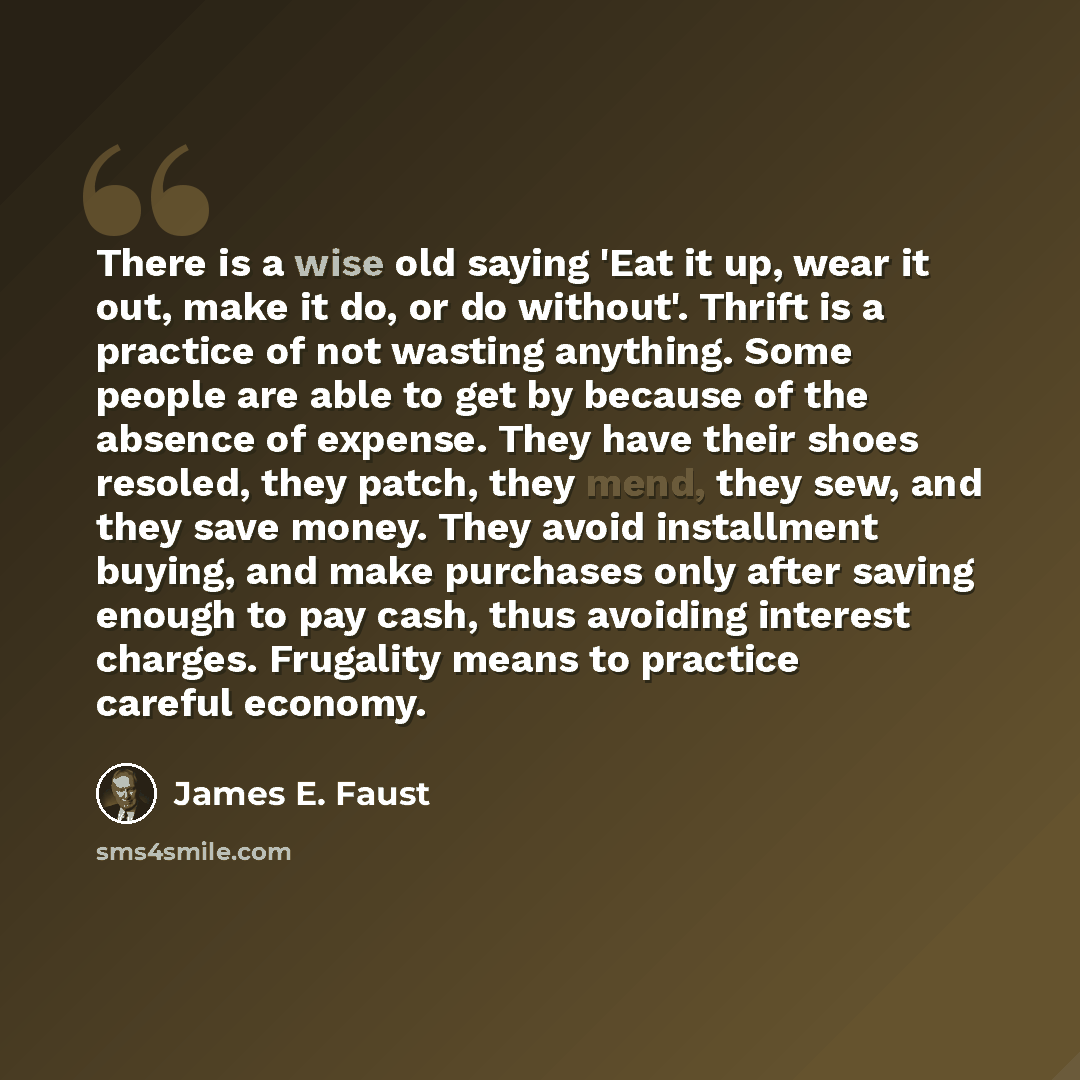 “There is a wise old saying 'Eat it up, wear it out, make it do, or do without'. Thrift is a practice of not wasting anything. Some people are able to get by because of the absence of expense. They have their shoes resoled, they patch, they mend, they sew, and they save money. They avoid…” quote by James E. Faust