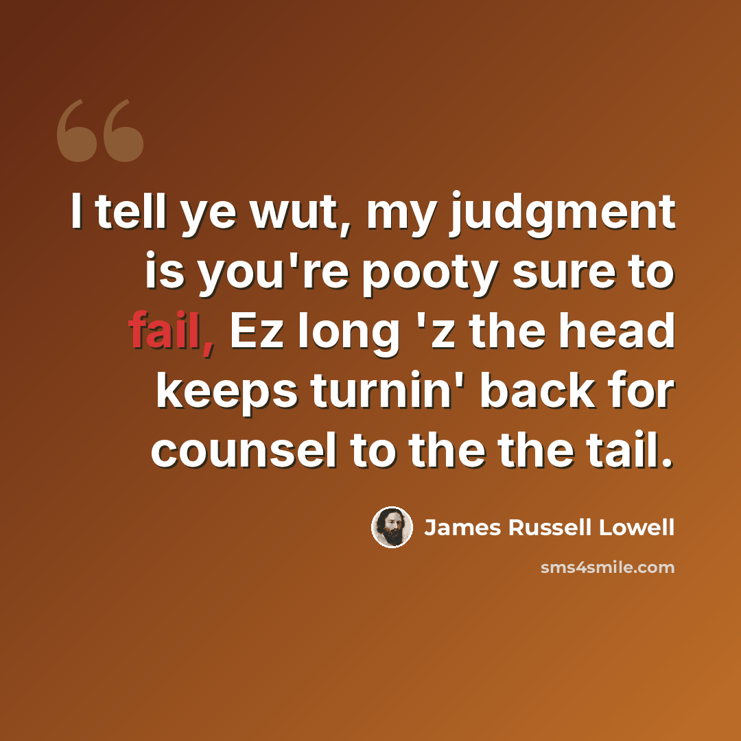 “I tell ye wut, my judgment is you're pooty sure to fail, Ez long 'z the head keeps turnin' back for counsel to the the tail.” quote by James Russell Lowell