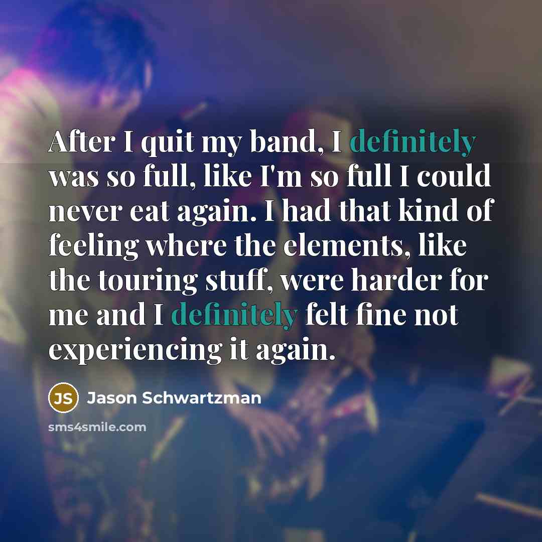 “After I quit my band, I definitely was so full, like I'm so full I could never eat again. I had that kind of feeling where the elements, like the touring stuff, were harder for me and I definitely felt fine not experiencing it again.” quote by Jason Schwartzman
