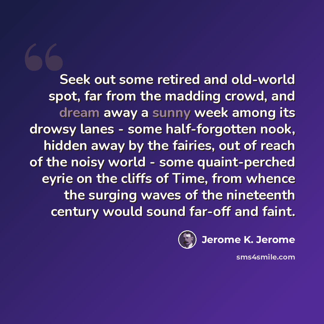 “Seek out some retired and old-world spot, far from the madding crowd, and dream away a sunny week among its drowsy lanes - some half-forgotten nook, hidden away by the fairies, out of reach of the noisy world - some quaint-perched eyrie on the cliffs of Time, from whence the surging waves of the…” quote by Jerome K. Jerome