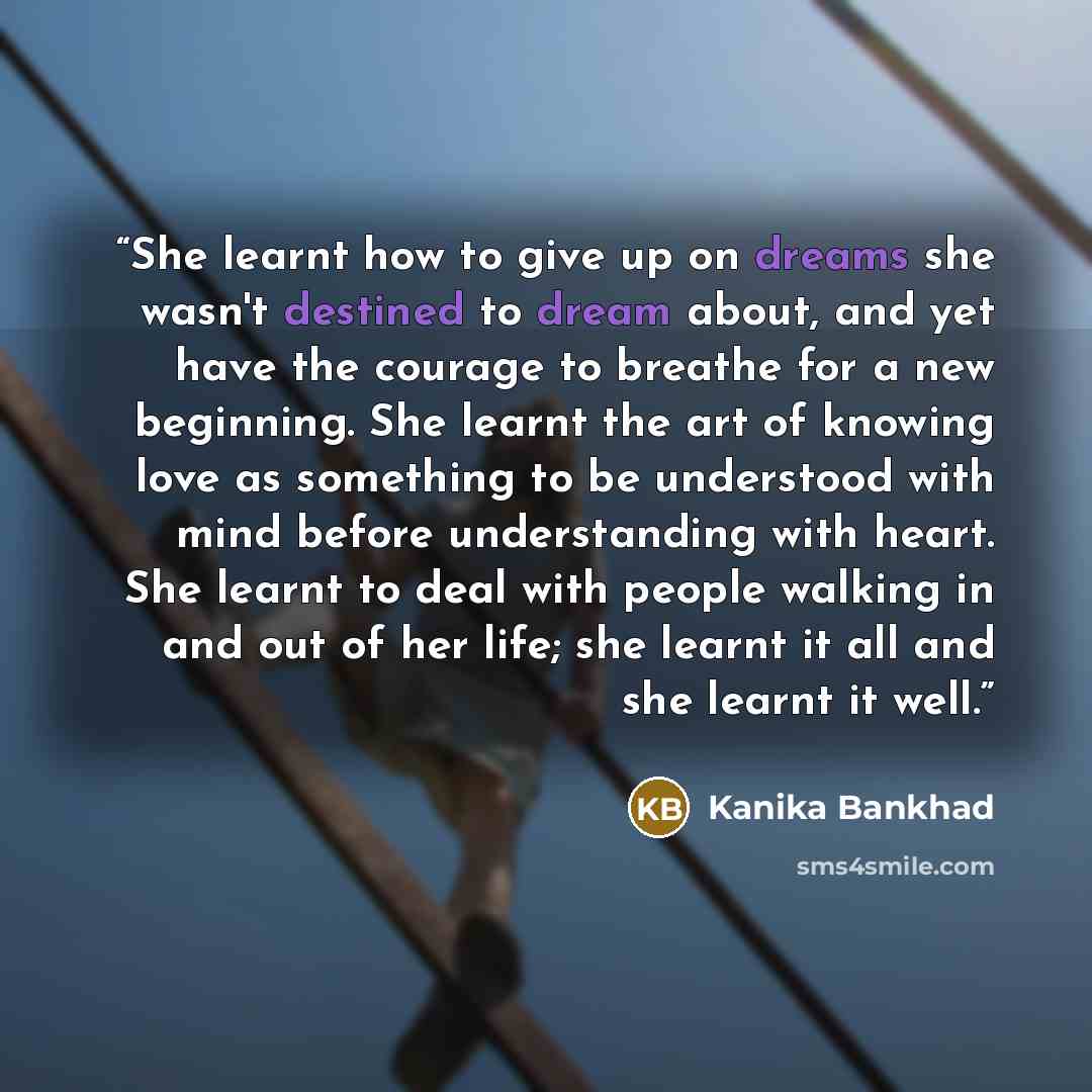 “She learnt how to give up on dreams she wasn't destined to dream about, and yet have the courage to breathe for a new beginning. She learnt the art of knowing love as something to be understood with mind before understanding with heart. She learnt to deal with people walking in and out of her…” quote by Kanika Bankhad