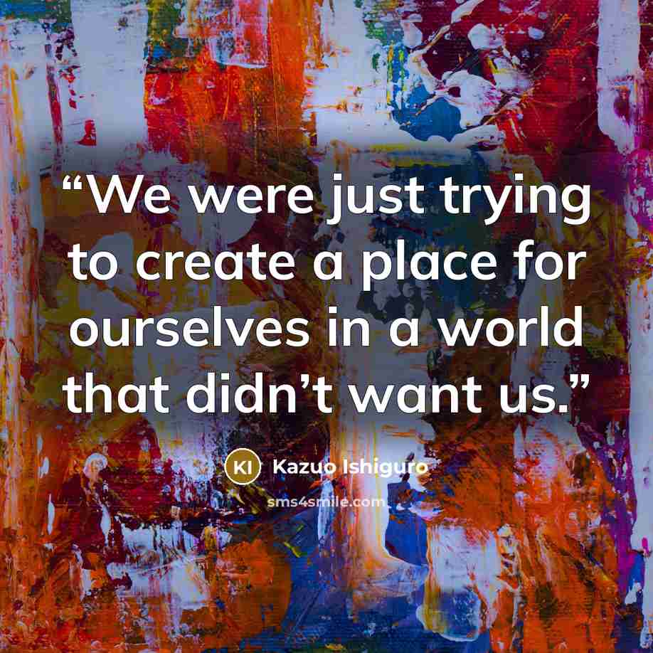 “We were just trying to create a place for ourselves in a world that didn’t want us.” quote by Kazuo Ishiguro