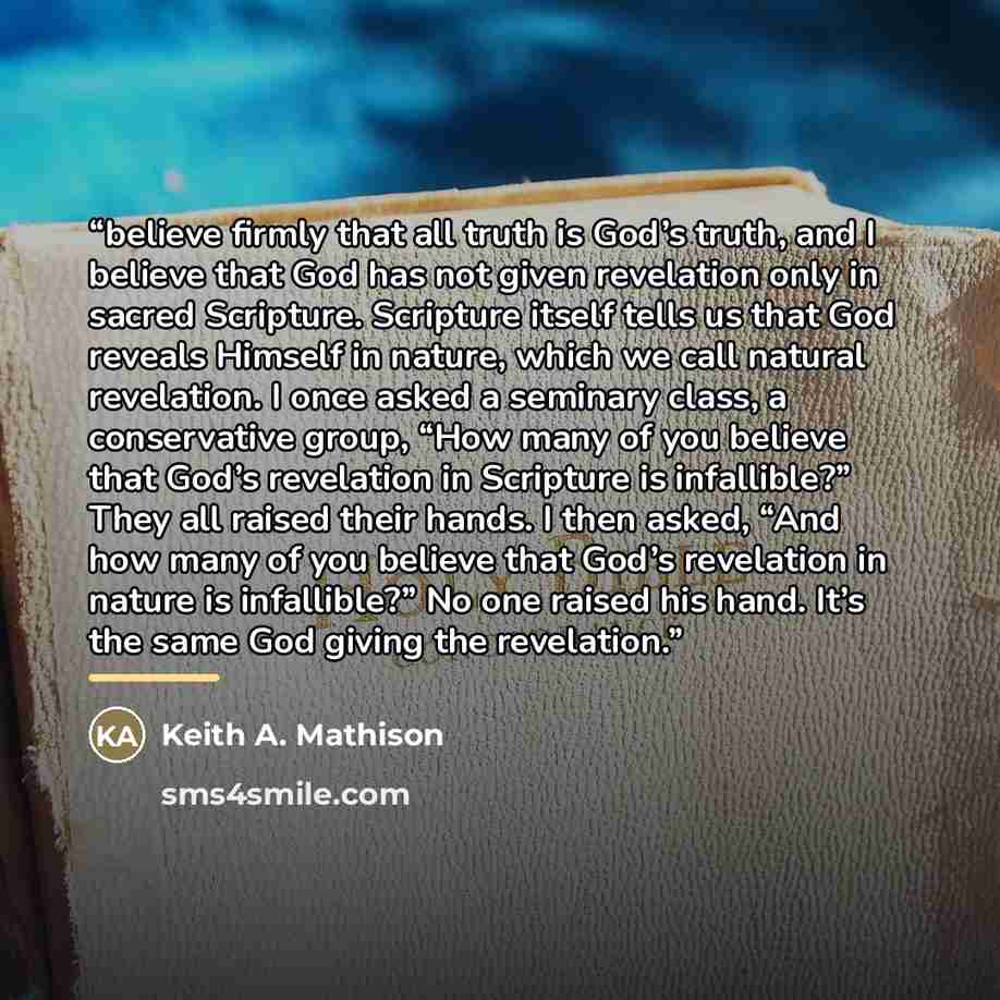 “believe firmly that all truth is God’s truth, and I believe that God has not given revelation only in sacred Scripture. Scripture itself tells us that God reveals Himself in nature, which we call natural revelation. I once asked a seminary class, a conservative group, “How many of you believe that…” quote by Keith A. Mathison