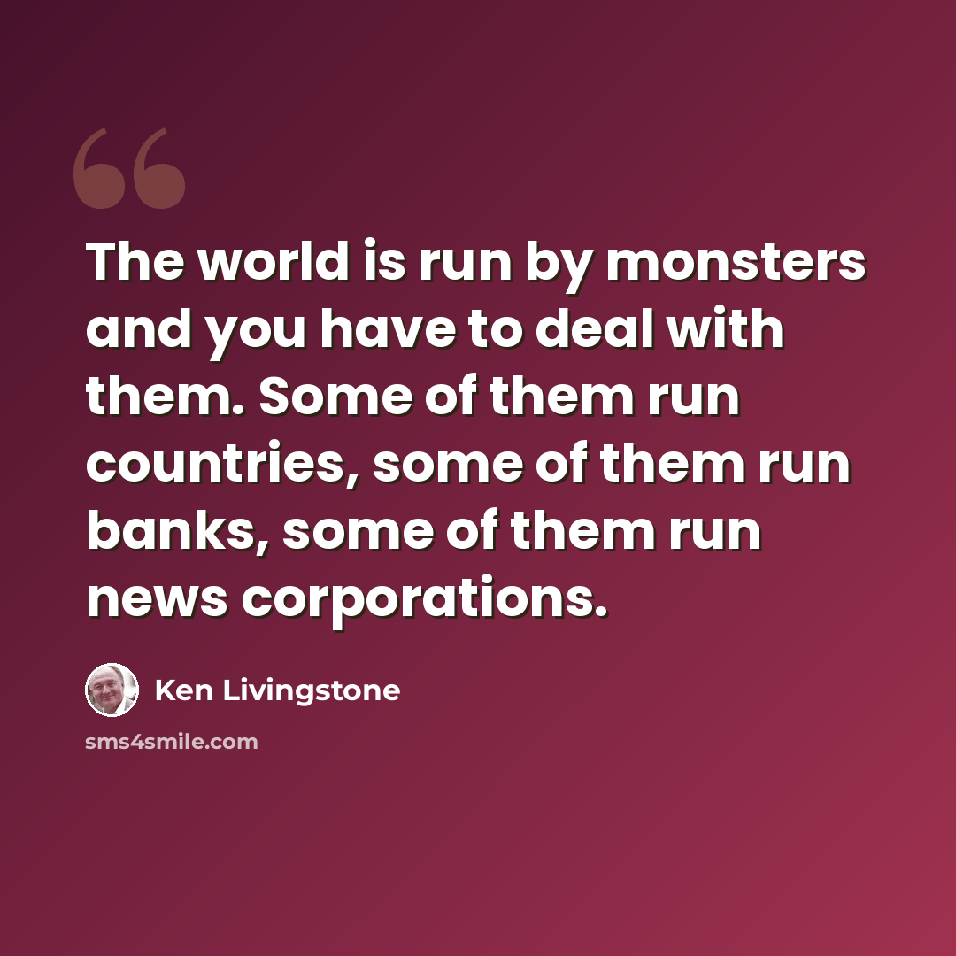 “The world is run by monsters and you have to deal with them. Some of them run countries, some of them run banks, some of them run news corporations.” quote by Ken Livingstone