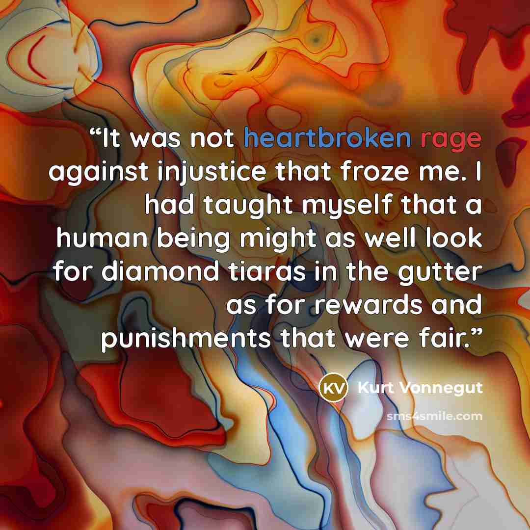 “It was not heartbroken rage against injustice that froze me. I had taught myself that a human being might as well look for diamond tiaras in the gutter as for rewards and punishments that were fair.” quote by Kurt Vonnegut