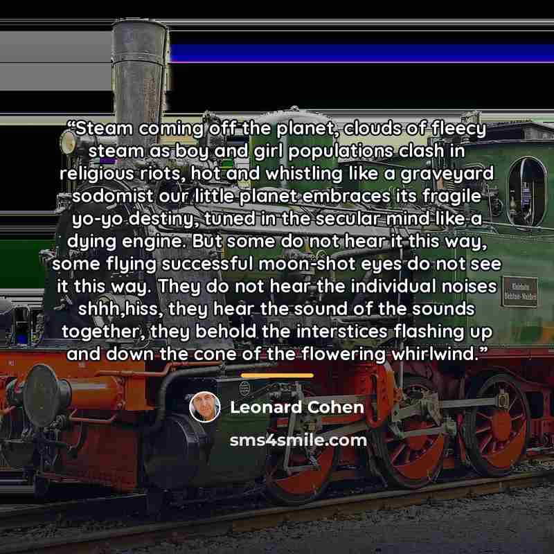 “Steam coming off the planet, clouds of fleecy steam as boy and girl populations clash in religious riots, hot and whistling like a graveyard sodomist our little planet embraces its fragile yo-yo destiny, tuned in the secular mind like a dying engine. But some do not hear it this way, some flying…” quote by Leonard Cohen