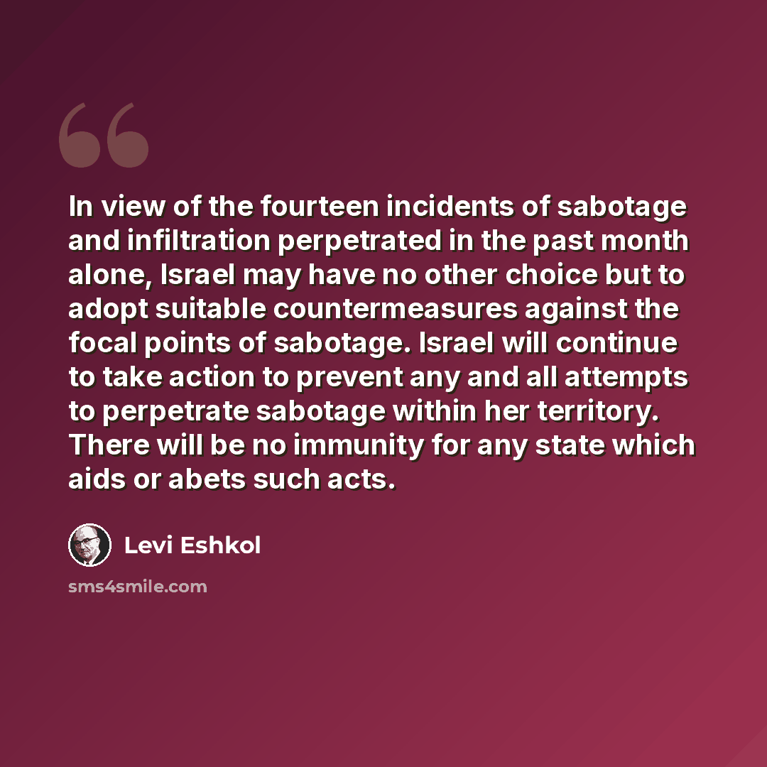 “In view of the fourteen incidents of sabotage and infiltration perpetrated in the past month alone, Israel may have no other choice but to adopt suitable countermeasures against the focal points of sabotage. Israel will continue to take action to prevent any and all attempts to perpetrate sabotage…” quote by Levi Eshkol