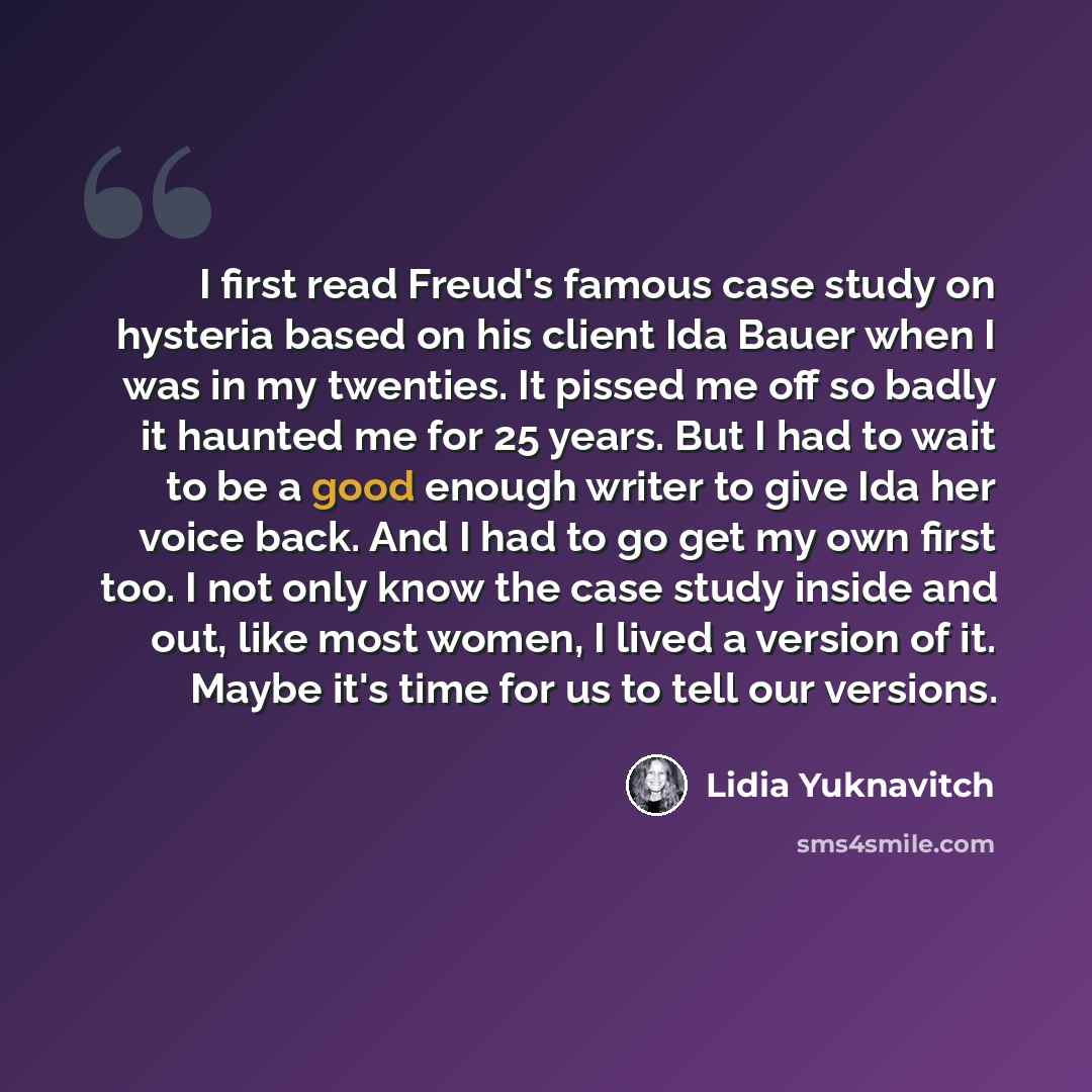 “I first read Freud's famous case study on hysteria based on his client Ida Bauer when I was in my twenties. It pissed me off so badly it haunted me for 25 years. But I had to wait to be a good enough writer to give Ida her voice back. And I had to go get my own first too. I not only know the case…” quote by Lidia Yuknavitch