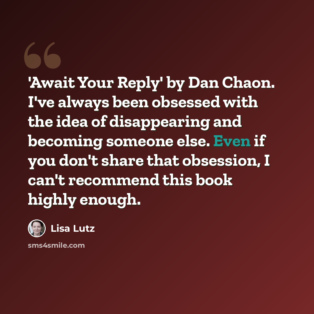 “'Await Your Reply' by Dan Chaon. I've always been obsessed with the idea of disappearing and becoming someone else. Even if you don't share that obsession, I can't recommend this book highly enough.” quote by Lisa Lutz