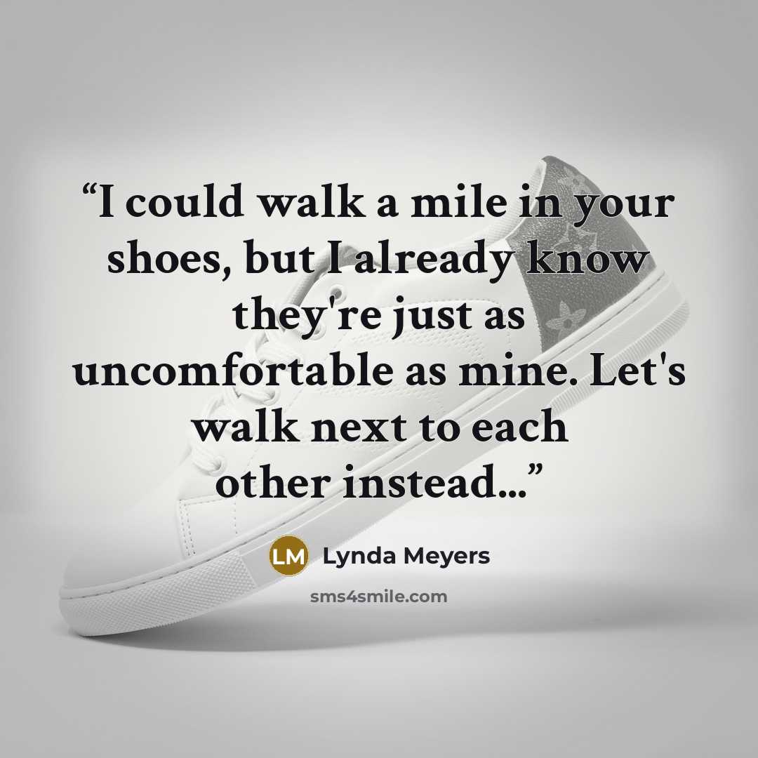 “I could walk a mile in your shoes, but I already know they're just as uncomfortable as mine. Let's walk next to each other instead...” quote by Lynda Meyers
