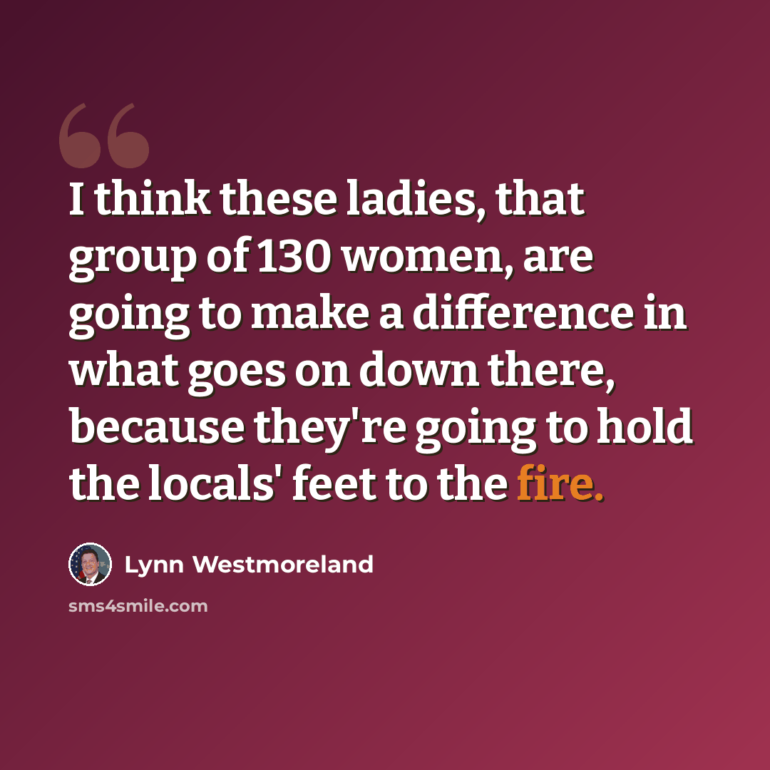 “I think these ladies, that group of 130 women, are going to make a difference in what goes on down there, because they're going to hold the locals' feet to the fire.” quote by Lynn Westmoreland