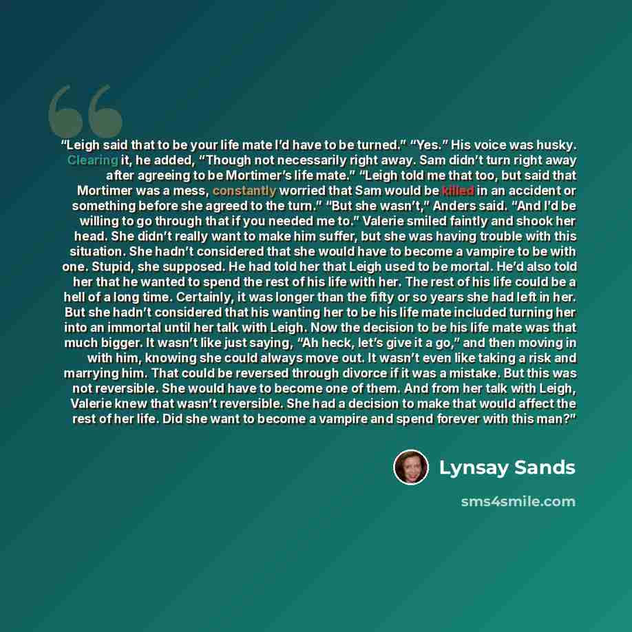 “Leigh said that to be your life mate I’d have to be turned.” “Yes.” His voice was husky. Clearing it, he added, “Though not necessarily right away. Sam didn’t turn right away after agreeing to be Mortimer’s life mate.” “Leigh told me that too, but said that Mortimer was a mess, constantly worried…” quote by Lynsay Sands