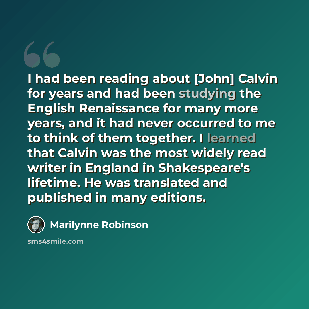 “I had been reading about [John] Calvin for years and had been studying the English Renaissance for many more years, and it had never occurred to me to think of them together. I learned that Calvin was the most widely read writer in England in Shakespeare's lifetime. He was translated and published…” quote by Marilynne Robinson