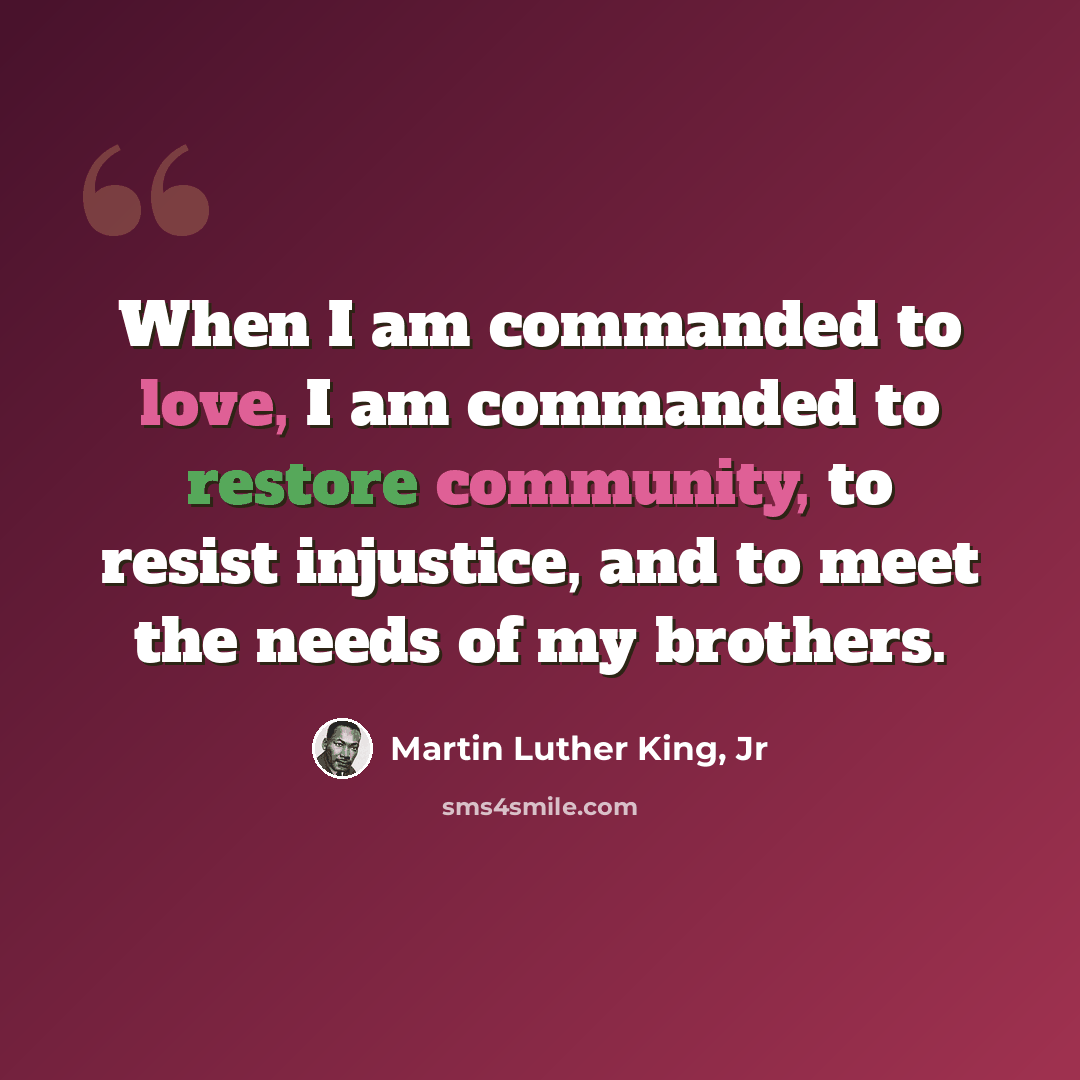 “When I am commanded to love, I am commanded to restore community, to resist injustice, and to meet the needs of my brothers.” quote by Martin Luther King, Jr