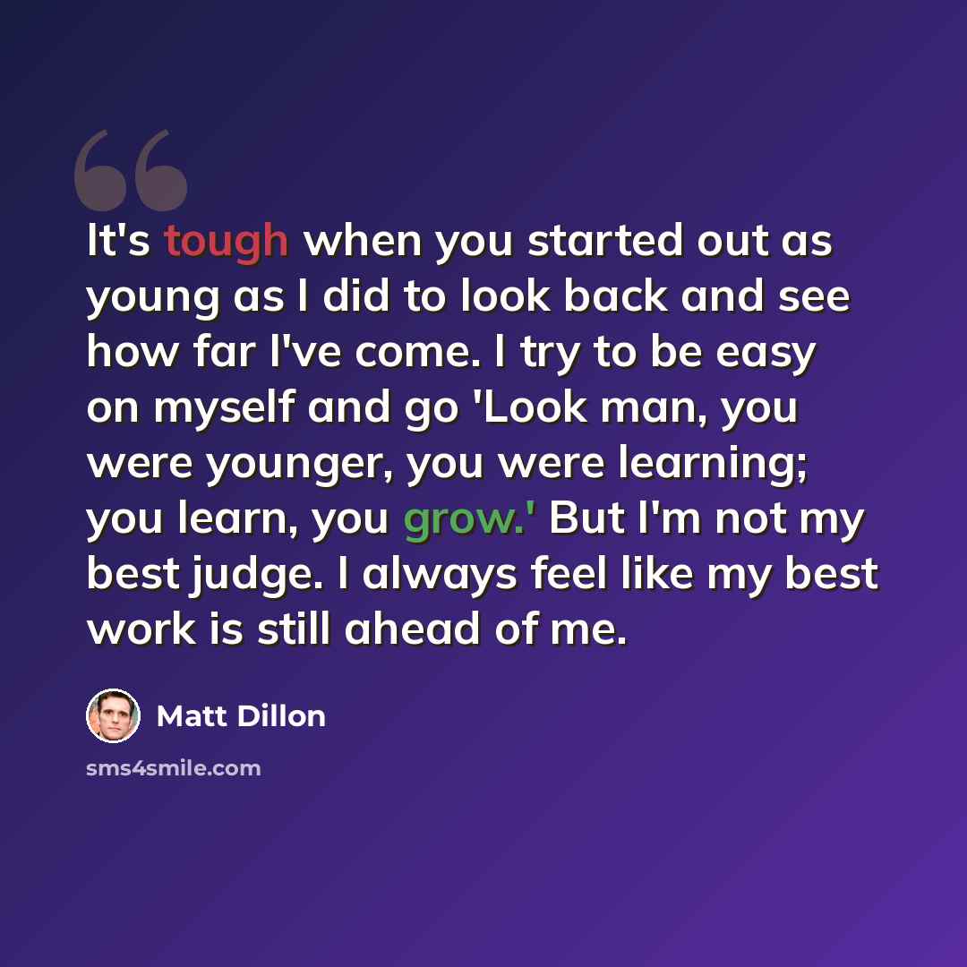 “It's tough when you started out as young as I did to look back and see how far I've come. I try to be easy on myself and go 'Look man, you were younger, you were learning; you learn, you grow.' But I'm not my best judge. I always feel like my best work is still ahead of me.” quote by Matt Dillon