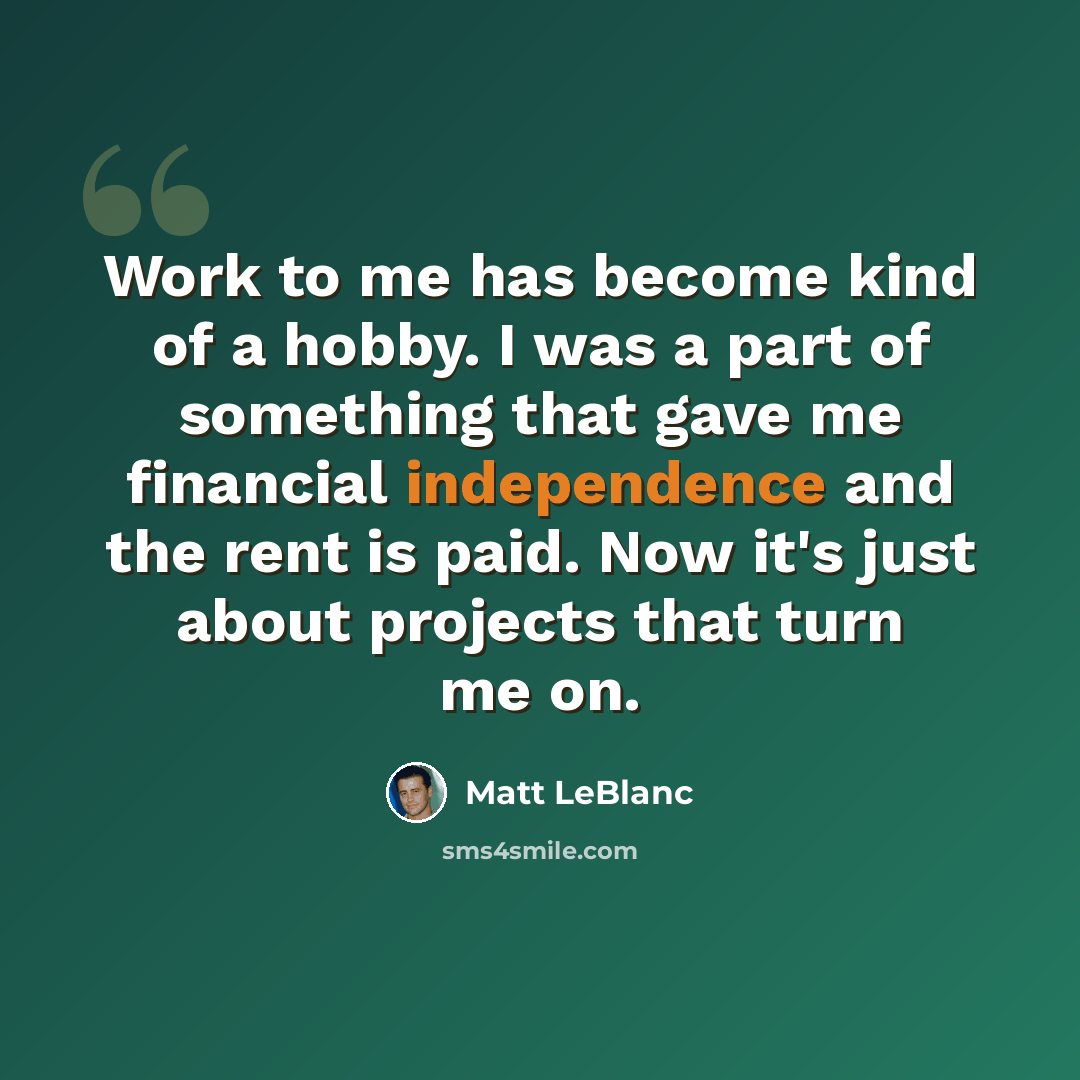 “Work to me has become kind of a hobby. I was a part of something that gave me financial independence and the rent is paid. Now it's just about projects that turn me on.” quote by Matt LeBlanc