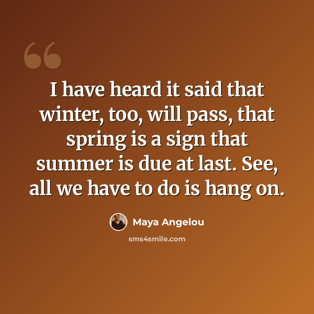 “I have heard it said that winter, too, will pass, that spring is a sign that summer is due at last. See, all we have to do is hang on.” quote by Maya Angelou