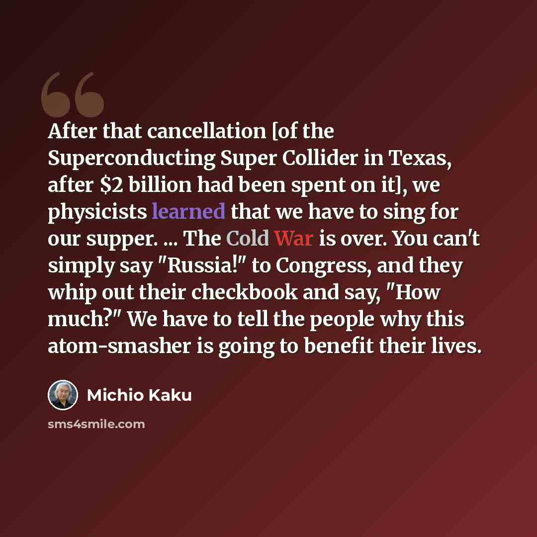 “After that cancellation [of the Superconducting Super Collider in Texas, after $2 billion had been spent on it], we physicists learned that we have to sing for our supper. ... The Cold War is over. You can't simply say "Russia!" to Congress, and they whip out their checkbook and say, "How much?"…” quote by Michio Kaku