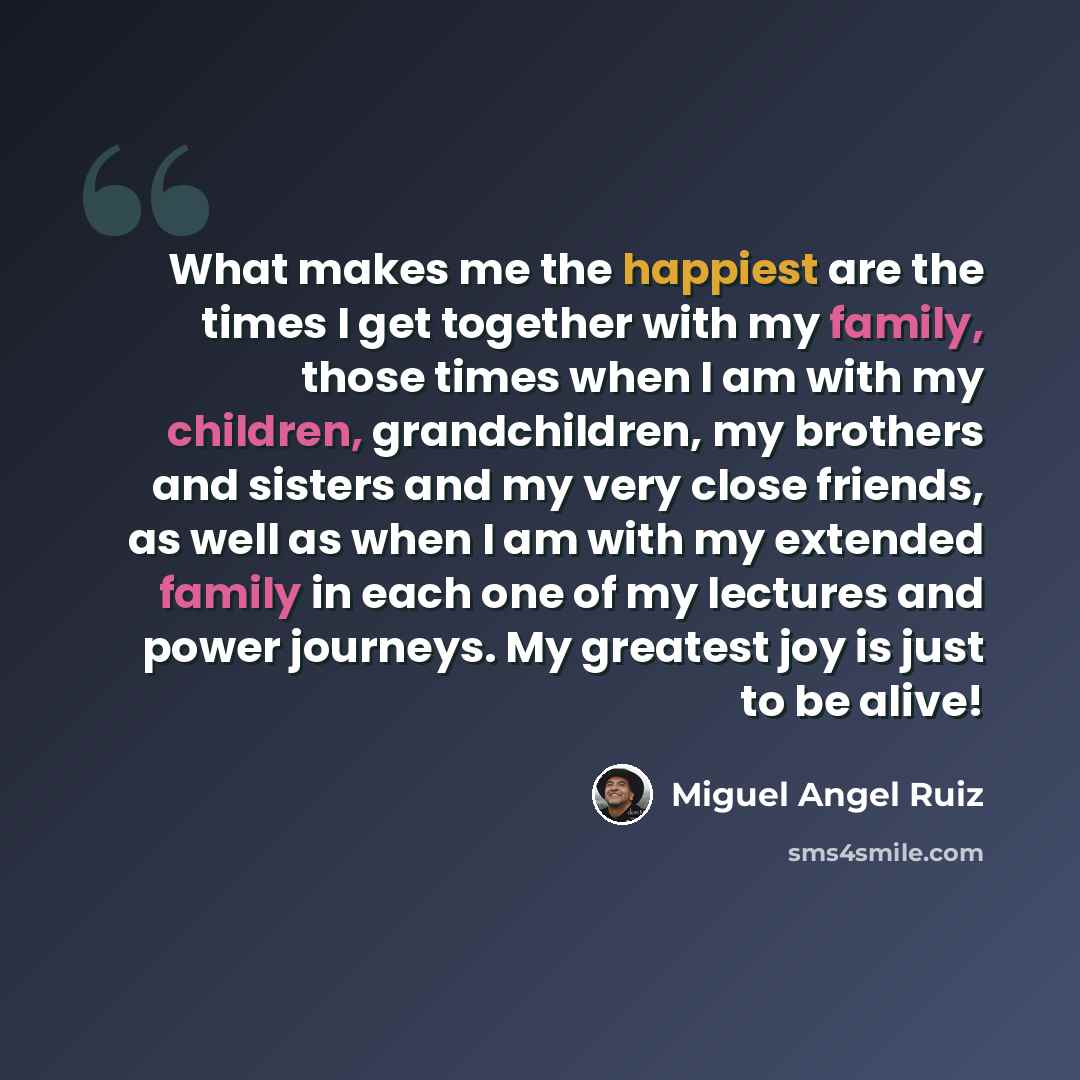 “What makes me the happiest are the times I get together with my family, those times when I am with my children, grandchildren, my brothers and sisters and my very close friends, as well as when I am with my extended family in each one of my lectures and power journeys. My greatest joy is just to…” quote by Miguel Angel Ruiz