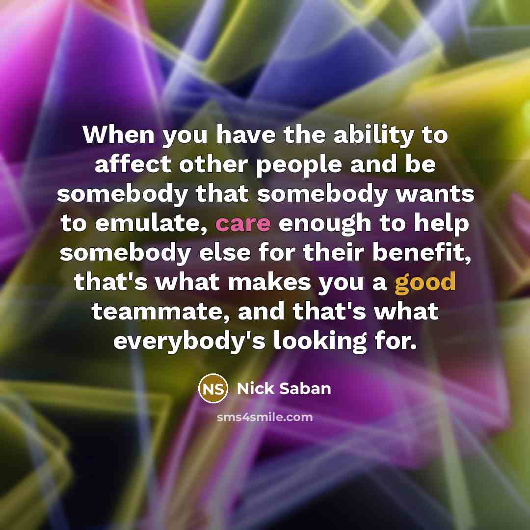 “When you have the ability to affect other people and be somebody that somebody wants to emulate, care enough to help somebody else for their benefit, that's what makes you a good teammate, and that's what everybody's looking for.” quote by Nick Saban