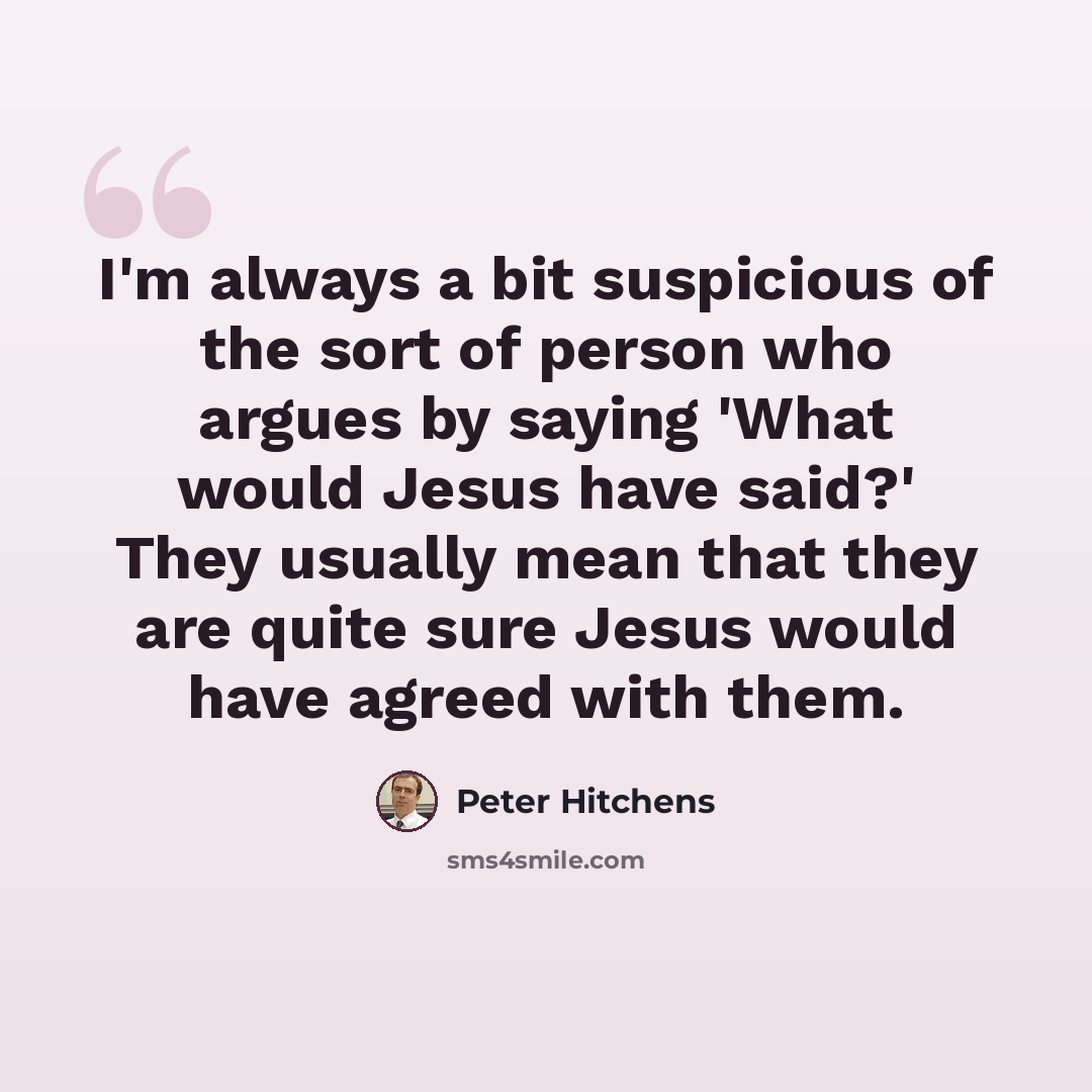 “I'm always a bit suspicious of the sort of person who argues by saying 'What would Jesus have said?' They usually mean that they are quite sure Jesus would have agreed with them.” quote by Peter Hitchens