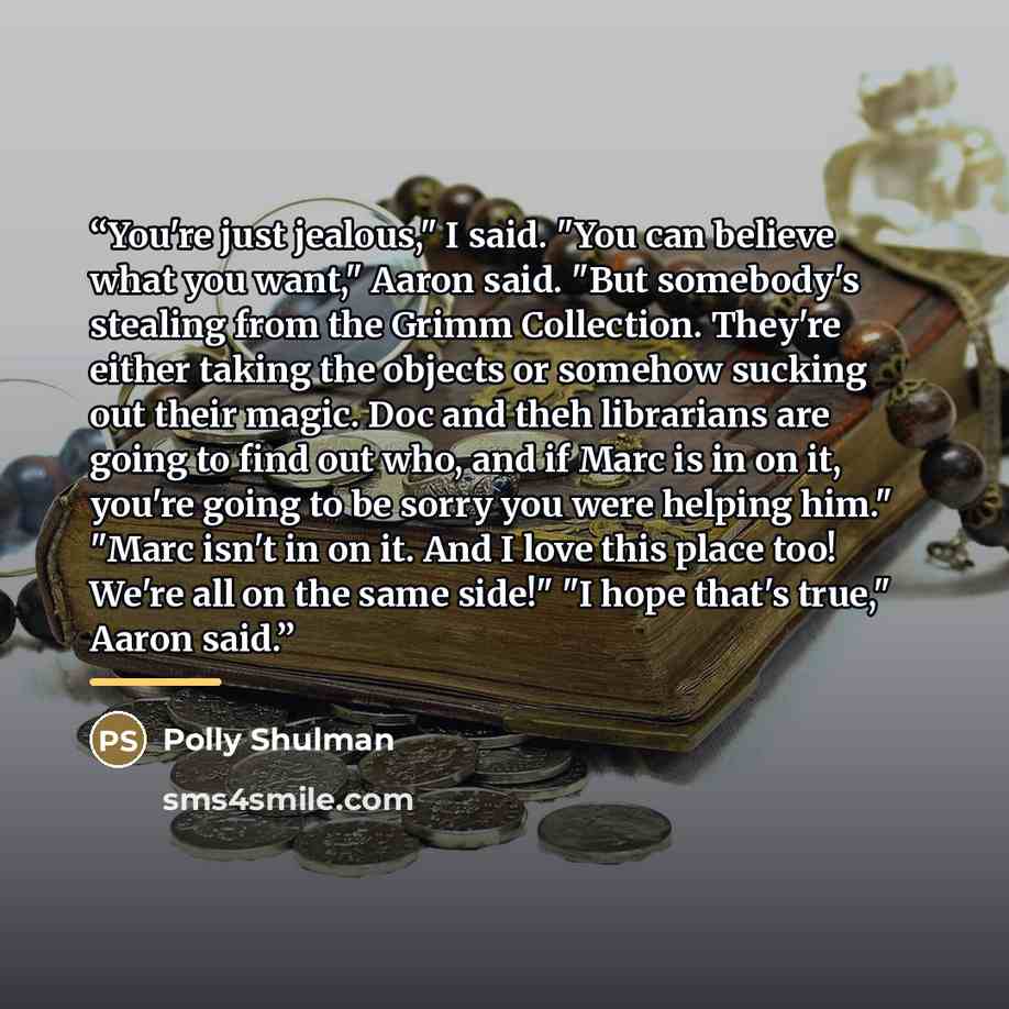 “You're just jealous," I said. "You can believe what you want," Aaron said. "But somebody's stealing from the Grimm Collection. They're either taking the objects or somehow sucking out their magic. Doc and theh librarians are going to find out who, and if Marc is in on it, you're going to be sorry…” quote by Polly Shulman