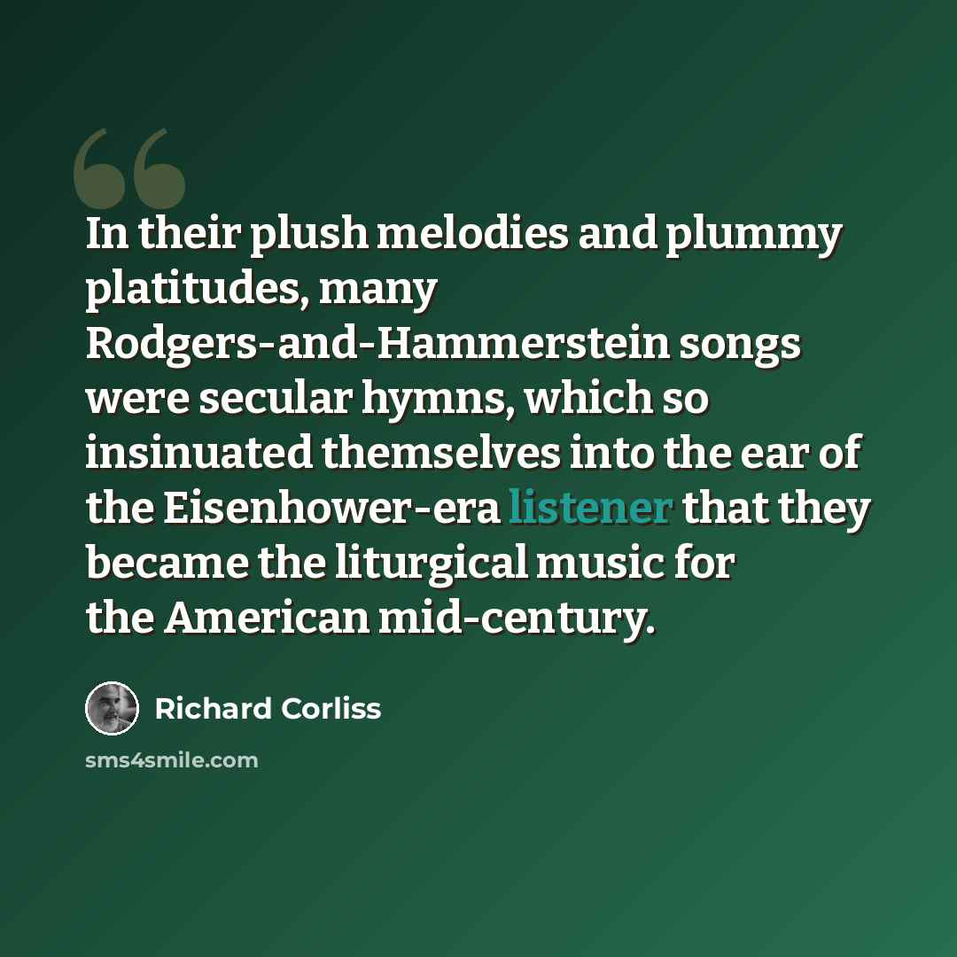 “In their plush melodies and plummy platitudes, many Rodgers-and-Hammerstein songs were secular hymns, which so insinuated themselves into the ear of the Eisenhower-era listener that they became the liturgical music for the American mid-century.” quote by Richard Corliss