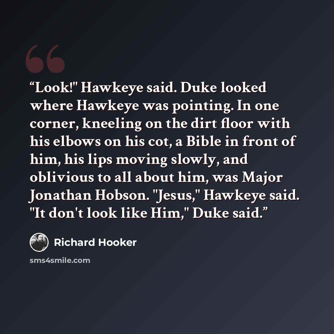 “Look!" Hawkeye said. Duke looked where Hawkeye was pointing. In one corner, kneeling on the dirt floor with his elbows on his cot, a Bible in front of him, his lips moving slowly, and oblivious to all about him, was Major Jonathan Hobson. "Jesus," Hawkeye said. "It don't look like Him," Duke said.” quote by Richard Hooker
