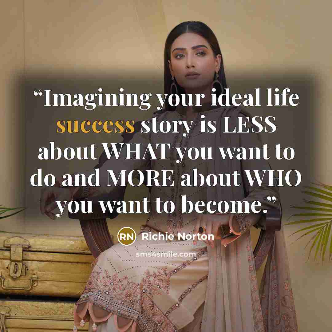 “Imagining your ideal life success story is LESS about WHAT you want to do and MORE about WHO you want to become.” quote by Richie Norton