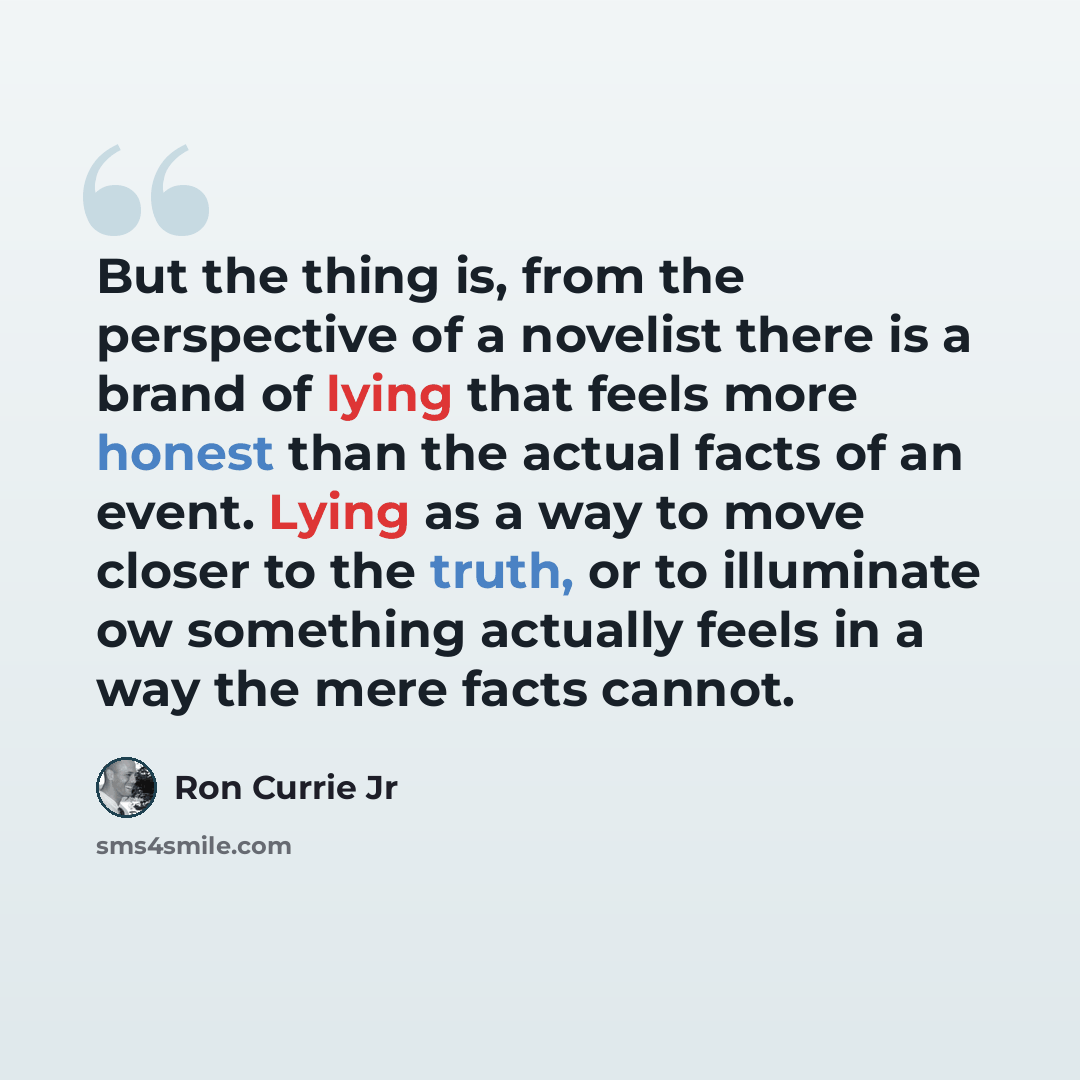 “But the thing is, from the perspective of a novelist there is a brand of lying that feels more honest than the actual facts of an event. Lying as a way to move closer to the truth, or to illuminate ow something actually feels in a way the mere facts cannot.” quote by Ron Currie Jr