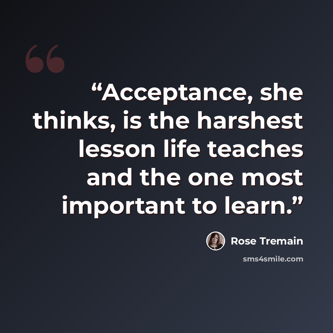 “Acceptance, she thinks, is the harshest lesson life teaches and the one most important to learn.” quote by Rose Tremain