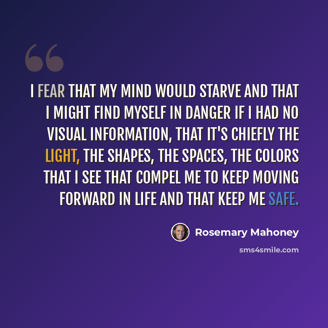 “I fear that my mind would starve and that I might find myself in danger if I had no visual information, that it's chiefly the light, the shapes, the spaces, the colors that I see that compel me to keep moving forward in life and that keep me safe.” quote by Rosemary Mahoney