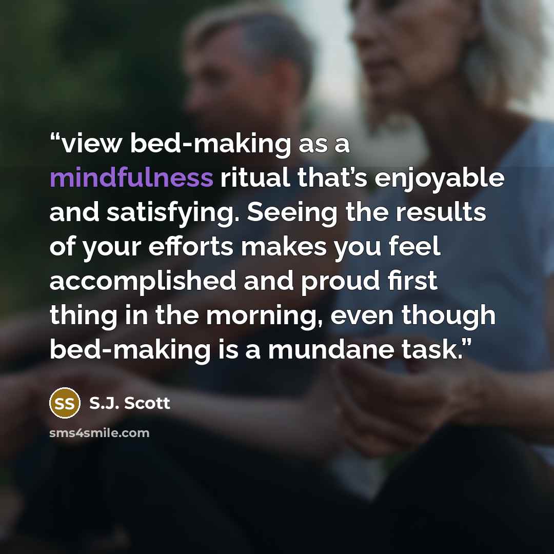 “view bed-making as a mindfulness ritual that’s enjoyable and satisfying. Seeing the results of your efforts makes you feel accomplished and proud first thing in the morning, even though bed-making is a mundane task.” quote by S.J. Scott
