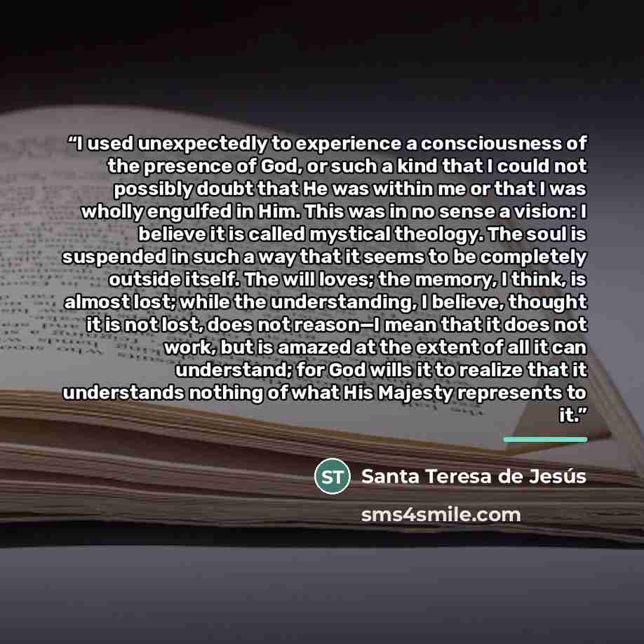 “I used unexpectedly to experience a consciousness of the presence of God, or such a kind that I could not possibly doubt that He was within me or that I was wholly engulfed in Him. This was in no sense a vision: I believe it is called mystical theology. The soul is suspended in such a way that it…” quote by Santa Teresa de Jesús