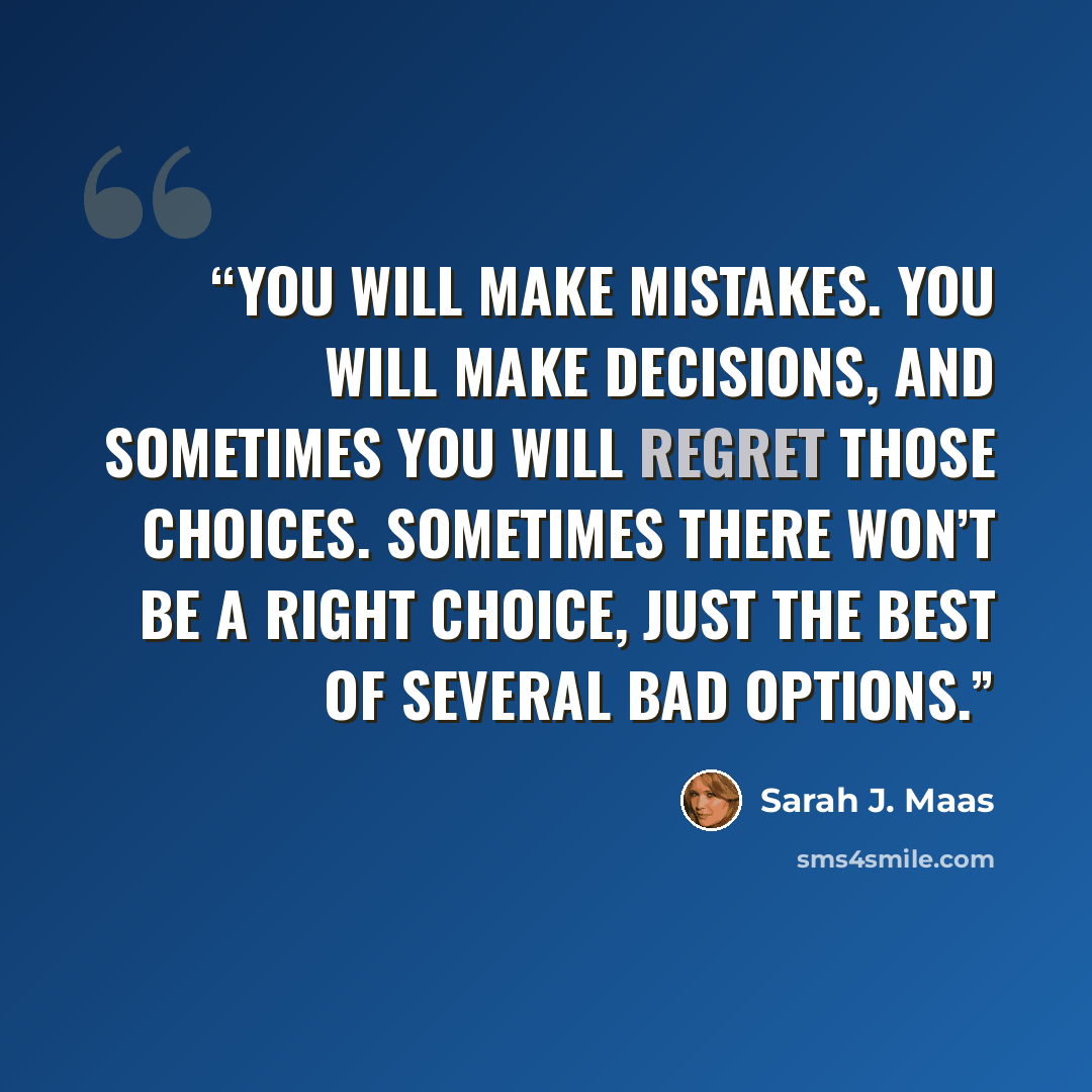 “You will make mistakes. You will make decisions, and sometimes you will regret those choices. Sometimes there won’t be a right choice, just the best of several bad options.” quote by Sarah J. Maas