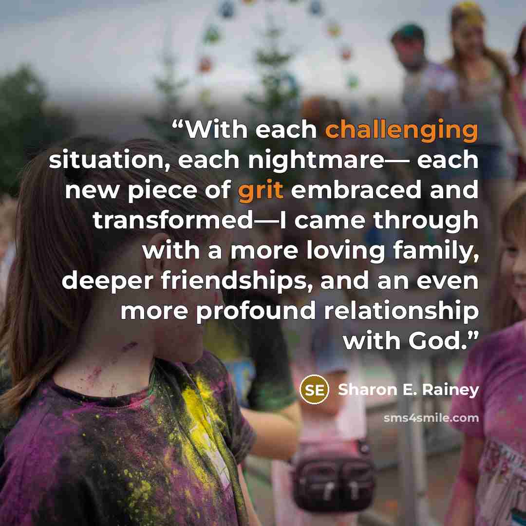“With each challenging situation, each nightmare— each new piece of grit embraced and transformed—I came through with a more loving family, deeper friendships, and an even more profound relationship with God.” quote by Sharon E. Rainey