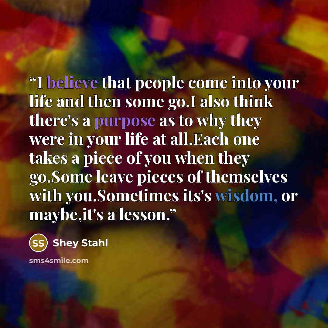 “I believe that people come into your life and then some go.I also think there's a purpose as to why they were in your life at all.Each one takes a piece of you when they go.Some leave pieces of themselves with you.Sometimes its's wisdom, or maybe,it's a lesson.” quote by Shey Stahl