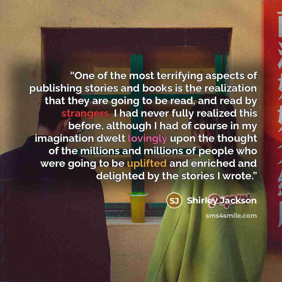 “One of the most terrifying aspects of publishing stories and books is the realization that they are going to be read, and read by strangers. I had never fully realized this before, although I had of course in my imagination dwelt lovingly upon the thought of the millions and millions of people who…” quote by Shirley Jackson
