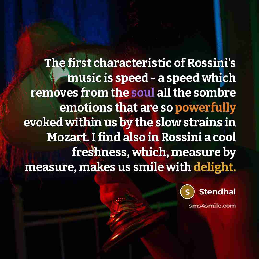 “The first characteristic of Rossini's music is speed - a speed which removes from the soul all the sombre emotions that are so powerfully evoked within us by the slow strains in Mozart. I find also in Rossini a cool freshness, which, measure by measure, makes us smile with delight.” quote by Stendhal